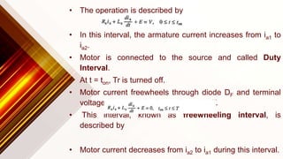 • The operation is described by
• In this interval, the armature current increases from ia1 to
ia2.
• Motor is connected to the source and called Duty
Interval.
• At t = ton, Tr is turned off.
• Motor current freewheels through diode DF and terminal
voltage is zero during interval ton ≤ t ≤ T.
• This interval, known as freewheeling interval, is
described by
• Motor current decreases from ia2 to ia1 during this interval.
 