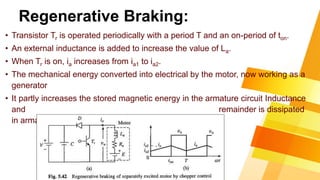 Regenerative Braking:
• Transistor Tr is operated periodically with a period T and an on-period of ton.
• An external inductance is added to increase the value of La.
• When Tr is on, ia increases from ia1 to ia2.
• The mechanical energy converted into electrical by the motor, now working as a
generator
• It partly increases the stored magnetic energy in the armature circuit Inductance
and remainder is dissipated
in armature resistance and transistor.
 