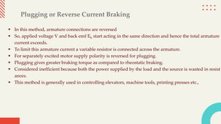 Plugging or Reverse Current Braking
 In this method, armature connections are reversed
 So, applied voltage V and back emf Eb start acting in the same direction and hence the total armature
current exceeds.
 To limit this armature current a variable resistor is connected across the armature.
 For separately excited motor supply polarity is reversed for plugging.
 Plugging gives greater braking torque as compared to rheostatic braking.
 Considered inefficient because both the power supplied by the load and the source is wasted in resist
ances.
 This method is generally used in controlling elevators, machine tools, printing presses etc.,
 