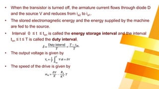 • When the transistor is turned off, the armature current flows through diode D
and the source V and reduces from ia2 to ia1.
• The stored electromagnetic energy and the energy supplied by the machine
are fed to the source.
• Interval 0 ≤ t ≤ ton is called the energy storage interval and the interval
ton ≤ t ≤ T is called the duty interval.
• The output voltage is given by
• The speed of the drive is given by
 