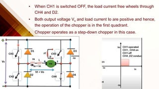 • When CH1 is switched OFF, the load current free wheels through
CH4 and D2.
• Both output voltage Vs and load current Io are positive and hence,
the operation of the chopper is in the first quadrant.
• Chopper operates as a step-down chopper in this case.
 