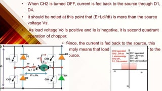 • When CH2 is turned OFF, current is fed back to the source through D1,
D4.
• It should be noted at this point that (E+Ldi/dt) is more than the source
voltage Vs.
• As load voltage Vo is positive and Io is negative, it is second quadrant
operation of chopper.
• Since, the current is fed back to the source, this
simply means that load is transferring power to the
source.
 