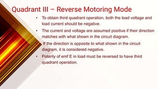 Quadrant III – Reverse Motoring Mode
• To obtain third quadrant operation, both the load voltage and
load current should be negative.
• The current and voltage are assumed positive if their direction
matches with what shown in the circuit diagram.
• If the direction is opposite to what shown in the circuit
diagram, it is considered negative.
• Polarity of emf E in load must be reversed to have third
quadrant operation.
 