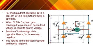 • For third quadrant operation, CH1 is
kept off, CH2 is kept ON and CH3 is
operated.
• When CH3 is ON, load gets
connected to source and hence load
voltage is equal to source voltage.
• Polarity of load voltage Vo is
opposite ,Hence, Vo is assumed
negative.
• io is flowing in the direction opposite
and hence negative.
 
