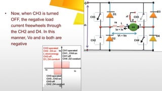 • Now, when CH3 is turned
OFF, the negative load
current freewheels through
the CH2 and D4. In this
manner, Vo and io both are
negative
 