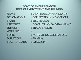 GOVT OF ANDHRAPRADESH
DEPT. OF EMPLOYMENT AND TRAINING
NAME : U.SATYANARAYANA MURTY
DESIGNATION : DEPUTY TRAINING OFFICER
TRADE : ELECTRICIAN
INSTITUTE : GOVT,I.T.I. (OLD), VISAKHA – 7.
SUBJECT : TRADE THEORY
WEEK NO. :
TOPIC : PARTS OF DC GENERATORS
DURATION : 50 Mints.
TEACHING AIDS : IMAGES,PPT
 