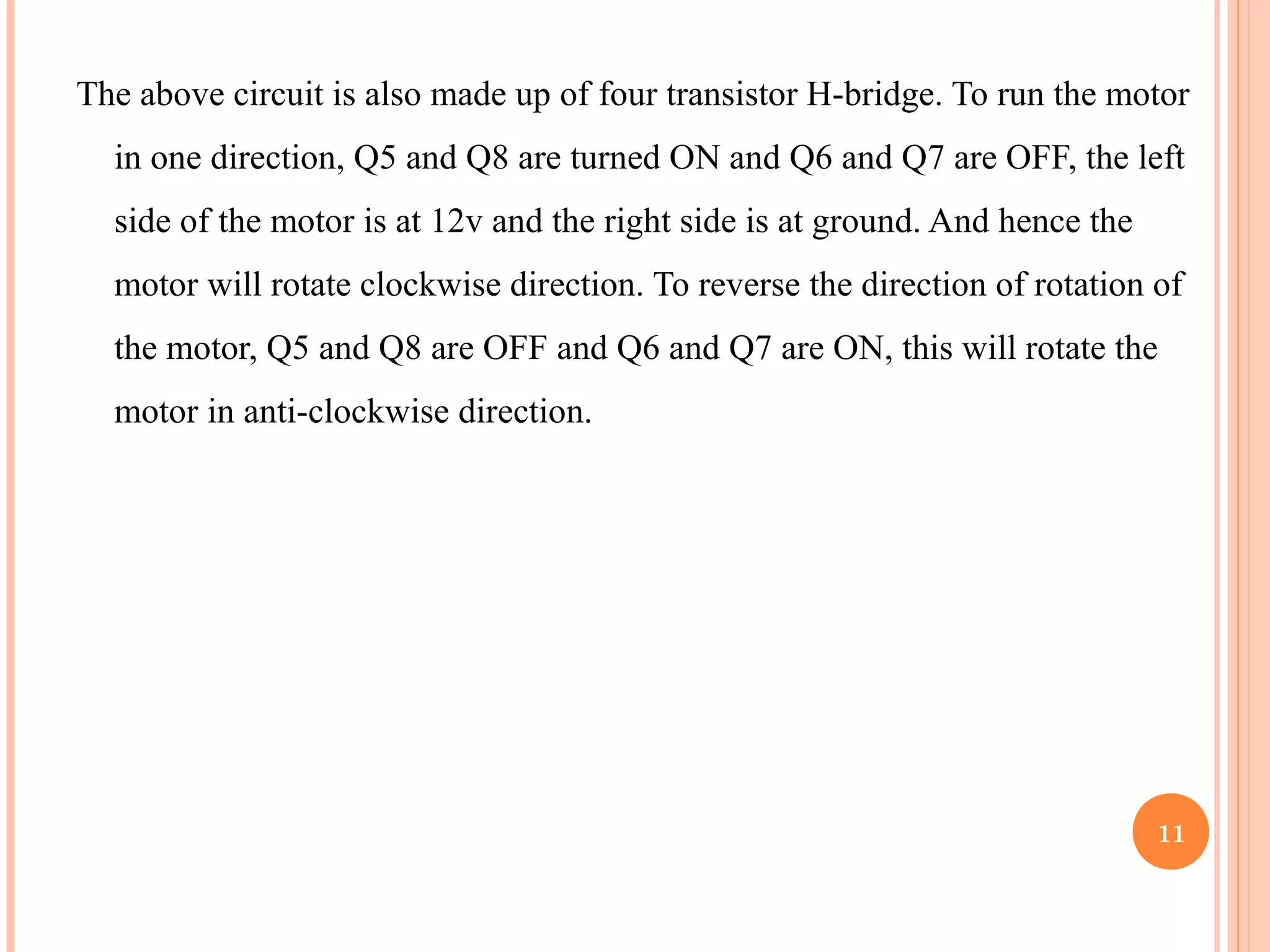The above circuit is also made up of four transistor H-bridge. To run the motor in one direction, Q5 and Q8 are turned ON and Q6 and Q7 are OFF, the left side of the motor is at 12v and the right side is at ground. And hence the motor will rotate clockwise direction. To reverse the direction of rotation of the motor, Q5 and Q8 are OFF and Q6 and Q7 are ON, this will rotate the motor in anti-clockwise direction. 11 