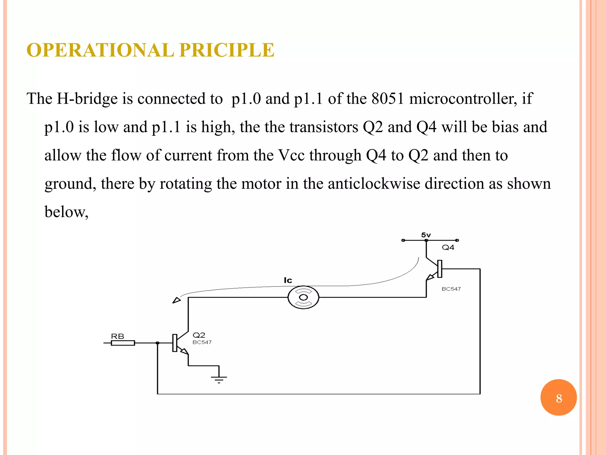 OPERATIONAL PRICIPLE The H-bridge is connected to p1.0 and p1.1 of the 8051 microcontroller, if p1.0 is low and p1.1 is high, the the transistors Q2 and Q4 will be bias and allow the flow of current from the Vcc through Q4 to Q2 and then to ground, there by rotating the motor in the anticlockwise direction as shown below, 8 