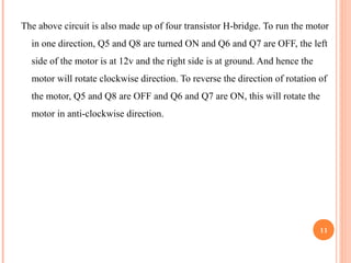 The above circuit is also made up of four transistor H-bridge. To run the motor 
in one direction, Q5 and Q8 are turned ON and Q6 and Q7 are OFF, the left 
side of the motor is at 12v and the right side is at ground. And hence the 
motor will rotate clockwise direction. To reverse the direction of rotation of 
the motor, Q5 and Q8 are OFF and Q6 and Q7 are ON, this will rotate the 
motor in anti-clockwise direction. 
11 
 