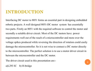 INTRODUCTION 
Interfacing DC motor to 8051 forms an essential part in designing embedded 
robotic projects. A well designed 8051-DC motor system has essentially 
two parts. Firstly an 8051 with the required software to control the motor and 
secondly a suitable driver circuit. Most of the DC motors have power 
requirements well out of the reach of a microcontroller and more over the 
voltage spikes produced while reversing the direction of rotation could easily 
damage the microcontroller. So it is not wise to connect a DC motor directly 
to the microcontroller. The perfect solution is to use a motor driver circuit in 
between the microcontroller and the DC motor. 
The driver circuit used in this presentation are:- 
a)L293 IC b) H-bridge 
2 
 