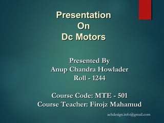 PresentationPresentation
OnOn
Dc MotorsDc Motors
Presented ByPresented By
Anup Chandra HowladerAnup Chandra Howlader
Roll - 1244Roll - 1244
Course Code: MTE - 501Course Code: MTE - 501
Course Teacher: Firojz MahamudCourse Teacher: Firojz Mahamud
achdesign.info@gmail.com
 