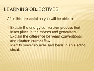LEARNING OBJECTIVES
After this presentation you will be able to:
 Explain the energy conversion process that
takes place in the motors and generators.
 Explain the difference between conventional
and electron current flow
 Identify power sources and loads in an electric
circuit
2
 