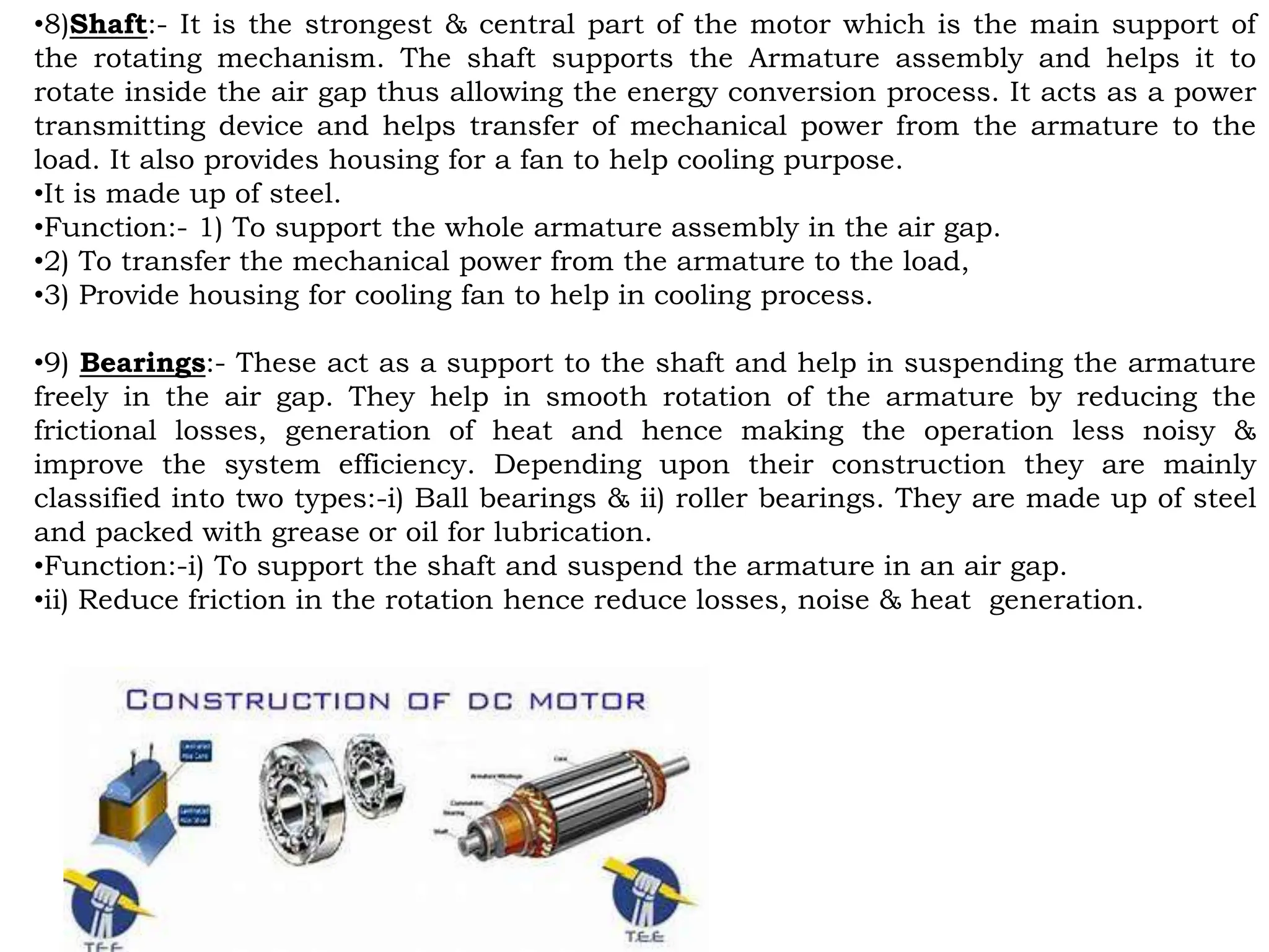 •8)Shaft:- It is the strongest & central part of the motor which is the main support of
the rotating mechanism. The shaft supports the Armature assembly and helps it to
rotate inside the air gap thus allowing the energy conversion process. It acts as a power
transmitting device and helps transfer of mechanical power from the armature to the
load. It also provides housing for a fan to help cooling purpose.
•It is made up of steel.
•Function:- 1) To support the whole armature assembly in the air gap.
•2) To transfer the mechanical power from the armature to the load,
•3) Provide housing for cooling fan to help in cooling process.
•9) Bearings:- These act as a support to the shaft and help in suspending the armature
freely in the air gap. They help in smooth rotation of the armature by reducing the
frictional losses, generation of heat and hence making the operation less noisy &
improve the system efficiency. Depending upon their construction they are mainly
classified into two types:-i) Ball bearings & ii) roller bearings. They are made up of steel
and packed with grease or oil for lubrication.
•Function:-i) To support the shaft and suspend the armature in an air gap.
•ii) Reduce friction in the rotation hence reduce losses, noise & heat generation.
 