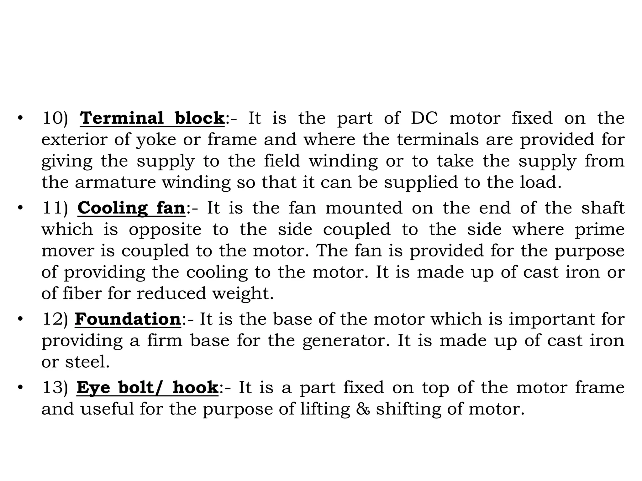 • 10) Terminal block:- It is the part of DC motor fixed on the
exterior of yoke or frame and where the terminals are provided for
giving the supply to the field winding or to take the supply from
the armature winding so that it can be supplied to the load.
• 11) Cooling fan:- It is the fan mounted on the end of the shaft
which is opposite to the side coupled to the side where prime
mover is coupled to the motor. The fan is provided for the purpose
of providing the cooling to the motor. It is made up of cast iron or
of fiber for reduced weight.
• 12) Foundation:- It is the base of the motor which is important for
providing a firm base for the generator. It is made up of cast iron
or steel.
• 13) Eye bolt/ hook:- It is a part fixed on top of the motor frame
and useful for the purpose of lifting & shifting of motor.
 