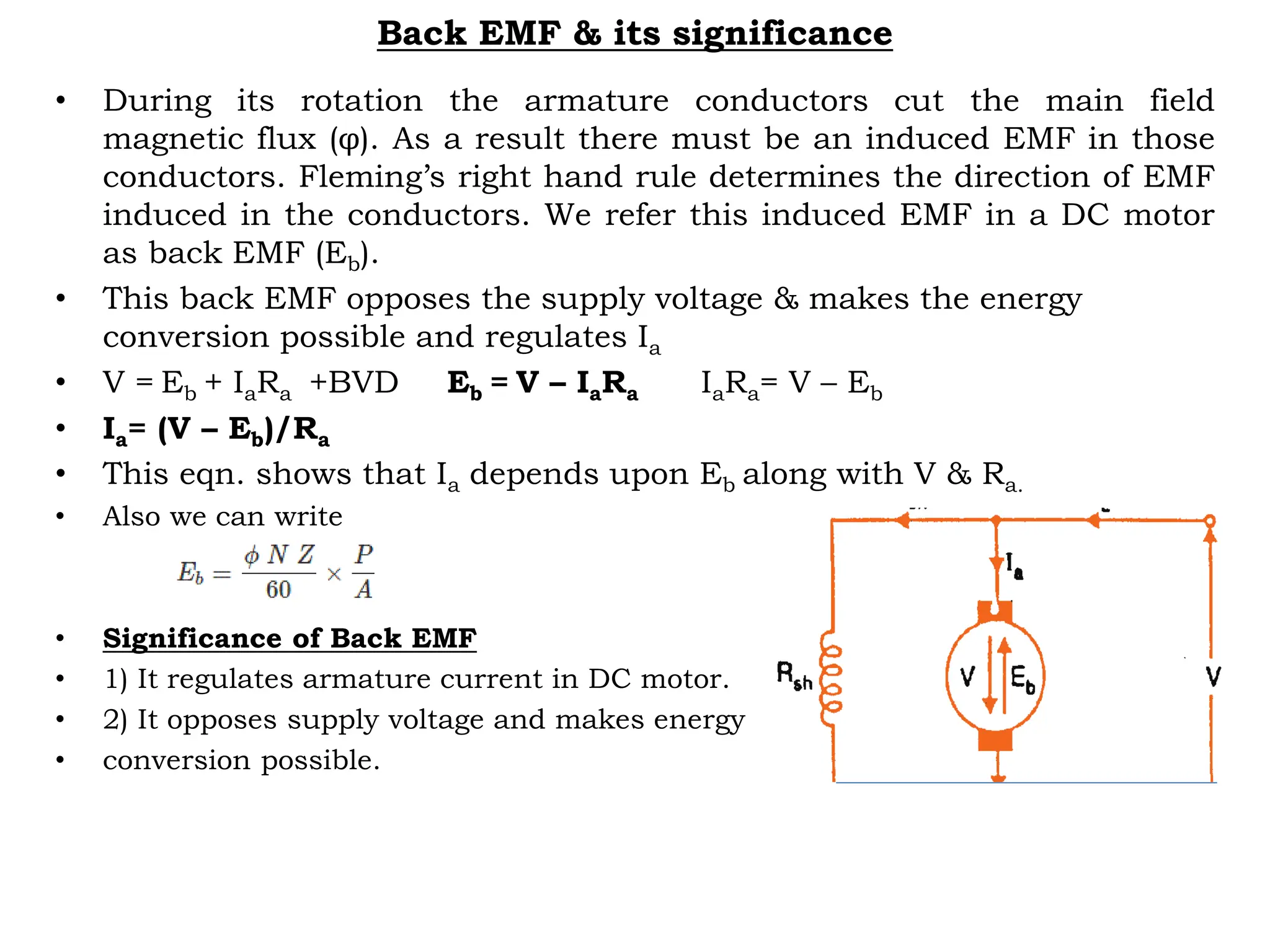Back EMF & its significance
• During its rotation the armature conductors cut the main field
magnetic flux (φ). As a result there must be an induced EMF in those
conductors. Fleming’s right hand rule determines the direction of EMF
induced in the conductors. We refer this induced EMF in a DC motor
as back EMF (Eb).
• This back EMF opposes the supply voltage & makes the energy
conversion possible and regulates Ia
• V = Eb + IaRa +BVD Eb = V – IaRa IaRa= V – Eb
• Ia= (V – Eb)/Ra
• This eqn. shows that Ia depends upon Eb along with V & Ra.
• Also we can write
• Significance of Back EMF
• 1) It regulates armature current in DC motor.
• 2) It opposes supply voltage and makes energy
• conversion possible.
 