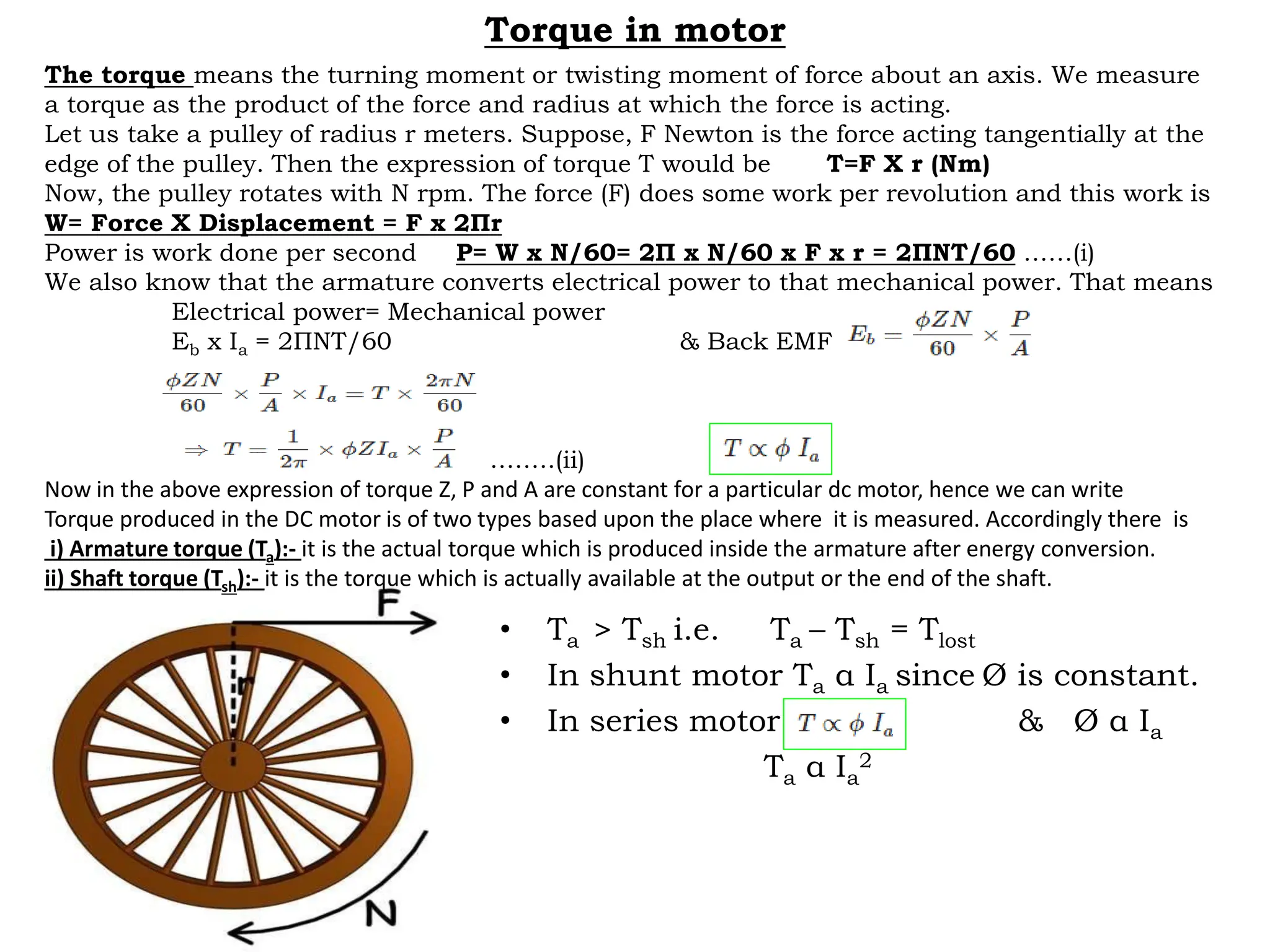Torque in motor
• Ta > Tsh i.e. Ta – Tsh = Tlost
• In shunt motor Ta α Ia since Ø is constant.
• In series motor & Ø α Ia
Ta α Ia
2
The torque means the turning moment or twisting moment of force about an axis. We measure
a torque as the product of the force and radius at which the force is acting.
Let us take a pulley of radius r meters. Suppose, F Newton is the force acting tangentially at the
edge of the pulley. Then the expression of torque T would be T=F X r (Nm)
Now, the pulley rotates with N rpm. The force (F) does some work per revolution and this work is
W= Force X Displacement = F x 2Пr
Power is work done per second P= W x N/60= 2П x N/60 x F x r = 2ПNT/60 ……(i)
We also know that the armature converts electrical power to that mechanical power. That means
Electrical power= Mechanical power
Eb x Ia = 2ПNT/60 & Back EMF
……….(ii)
Now in the above expression of torque Z, P and A are constant for a particular dc motor, hence we can write
Torque produced in the DC motor is of two types based upon the place where it is measured. Accordingly there is
i) Armature torque (Ta):- it is the actual torque which is produced inside the armature after energy conversion.
ii) Shaft torque (Tsh):- it is the torque which is actually available at the output or the end of the shaft.
 