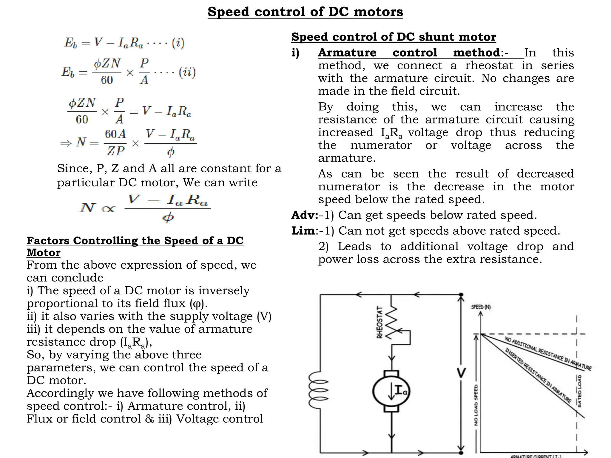 Speed control of DC motors
Factors Controlling the Speed of a DC
Motor
From the above expression of speed, we
can conclude
i) The speed of a DC motor is inversely
proportional to its field flux (φ).
ii) it also varies with the supply voltage (V)
iii) it depends on the value of armature
resistance drop (IaRa),
So, by varying the above three
parameters, we can control the speed of a
DC motor.
Accordingly we have following methods of
speed control:- i) Armature control, ii)
Flux or field control & iii) Voltage control
Speed control of DC shunt motor
i) Armature control method:- In this
method, we connect a rheostat in series
with the armature circuit. No changes are
made in the field circuit.
By doing this, we can increase the
resistance of the armature circuit causing
increased IaRa voltage drop thus reducing
the numerator or voltage across the
armature.
As can be seen the result of decreased
numerator is the decrease in the motor
speed below the rated speed.
Adv:-1) Can get speeds below rated speed.
Lim:-1) Can not get speeds above rated speed.
2) Leads to additional voltage drop and
power loss across the extra resistance.
Since, P, Z and A all are constant for a
particular DC motor, We can write
 