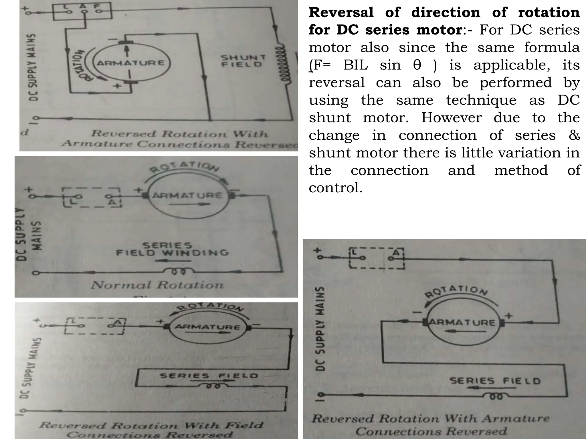 Reversal of direction of rotation
for DC series motor:- For DC series
motor also since the same formula
(F= BIL sin θ ) is applicable, its
reversal can also be performed by
using the same technique as DC
shunt motor. However due to the
change in connection of series &
shunt motor there is little variation in
the connection and method of
control.
 