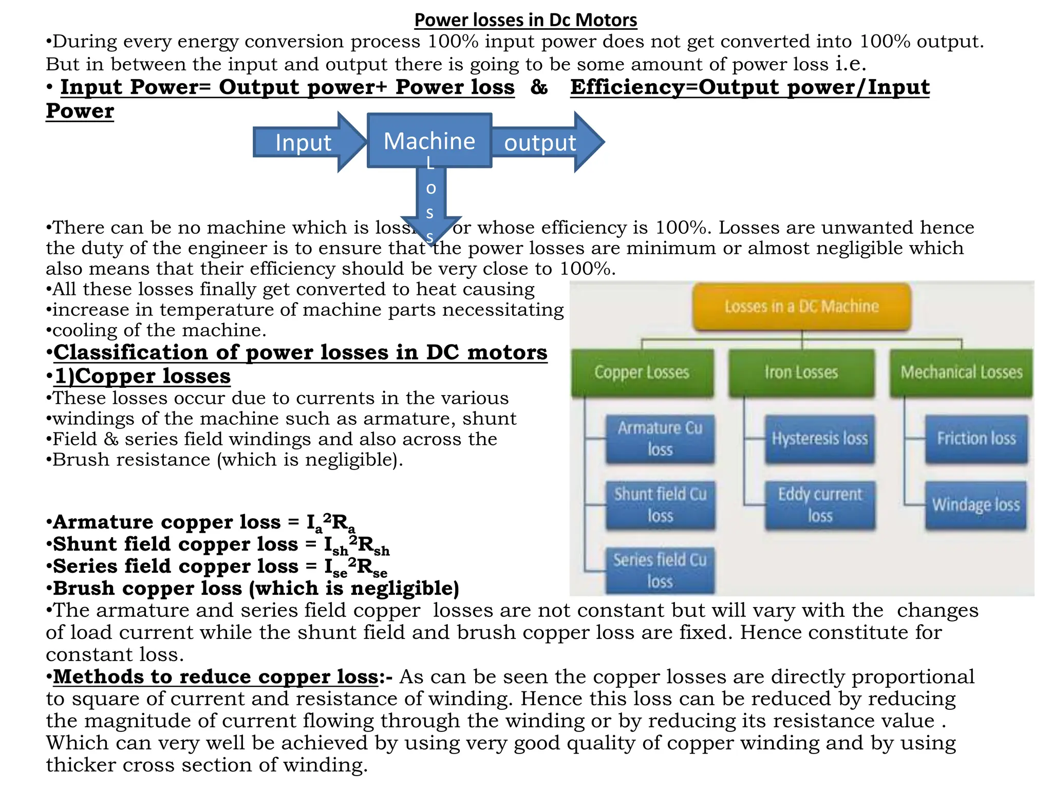 Power losses in Dc Motors
•During every energy conversion process 100% input power does not get converted into 100% output.
But in between the input and output there is going to be some amount of power loss i.e.
• Input Power= Output power+ Power loss & Efficiency=Output power/Input
Power
•There can be no machine which is lossless or whose efficiency is 100%. Losses are unwanted hence
the duty of the engineer is to ensure that the power losses are minimum or almost negligible which
also means that their efficiency should be very close to 100%.
•All these losses finally get converted to heat causing
•increase in temperature of machine parts necessitating
•cooling of the machine.
•Classification of power losses in DC motors
•1)Copper losses
•These losses occur due to currents in the various
•windings of the machine such as armature, shunt
•Field & series field windings and also across the
•Brush resistance (which is negligible).
•Armature copper loss = Ia
2Ra
•Shunt field copper loss = Ish
2Rsh
•Series field copper loss = Ise
2Rse
•Brush copper loss (which is negligible)
•The armature and series field copper losses are not constant but will vary with the changes
of load current while the shunt field and brush copper loss are fixed. Hence constitute for
constant loss.
•Methods to reduce copper loss:- As can be seen the copper losses are directly proportional
to square of current and resistance of winding. Hence this loss can be reduced by reducing
the magnitude of current flowing through the winding or by reducing its resistance value .
Which can very well be achieved by using very good quality of copper winding and by using
thicker cross section of winding.
Machine
Input output
L
o
s
s
 