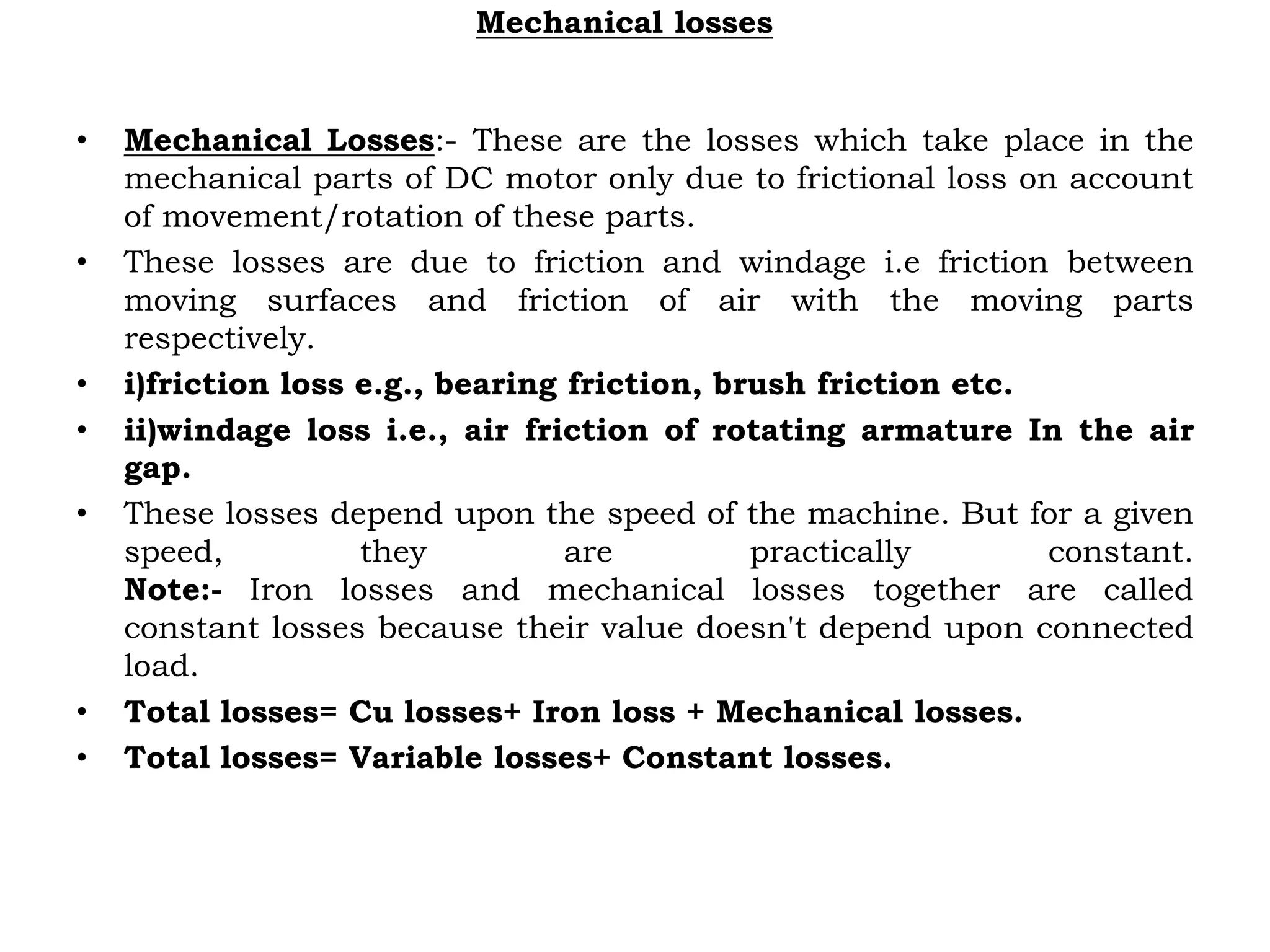 Mechanical losses
• Mechanical Losses:- These are the losses which take place in the
mechanical parts of DC motor only due to frictional loss on account
of movement/rotation of these parts.
• These losses are due to friction and windage i.e friction between
moving surfaces and friction of air with the moving parts
respectively.
• i)friction loss e.g., bearing friction, brush friction etc.
• ii)windage loss i.e., air friction of rotating armature In the air
gap.
• These losses depend upon the speed of the machine. But for a given
speed, they are practically constant.
Note:- Iron losses and mechanical losses together are called
constant losses because their value doesn't depend upon connected
load.
• Total losses= Cu losses+ Iron loss + Mechanical losses.
• Total losses= Variable losses+ Constant losses.
 