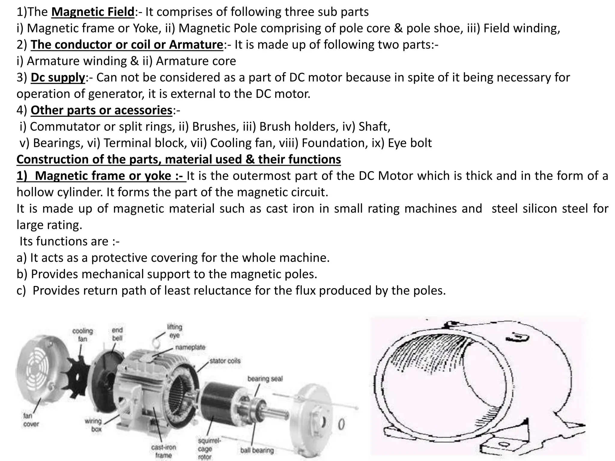 1)The Magnetic Field:- It comprises of following three sub parts
i) Magnetic frame or Yoke, ii) Magnetic Pole comprising of pole core & pole shoe, iii) Field winding,
2) The conductor or coil or Armature:- It is made up of following two parts:-
i) Armature winding & ii) Armature core
3) Dc supply:- Can not be considered as a part of DC motor because in spite of it being necessary for
operation of generator, it is external to the DC motor.
4) Other parts or acessories:-
i) Commutator or split rings, ii) Brushes, iii) Brush holders, iv) Shaft,
v) Bearings, vi) Terminal block, vii) Cooling fan, viii) Foundation, ix) Eye bolt
Construction of the parts, material used & their functions
1) Magnetic frame or yoke :- It is the outermost part of the DC Motor which is thick and in the form of a
hollow cylinder. It forms the part of the magnetic circuit.
It is made up of magnetic material such as cast iron in small rating machines and steel silicon steel for
large rating.
Its functions are :-
a) It acts as a protective covering for the whole machine.
b) Provides mechanical support to the magnetic poles.
c) Provides return path of least reluctance for the flux produced by the poles.
 
