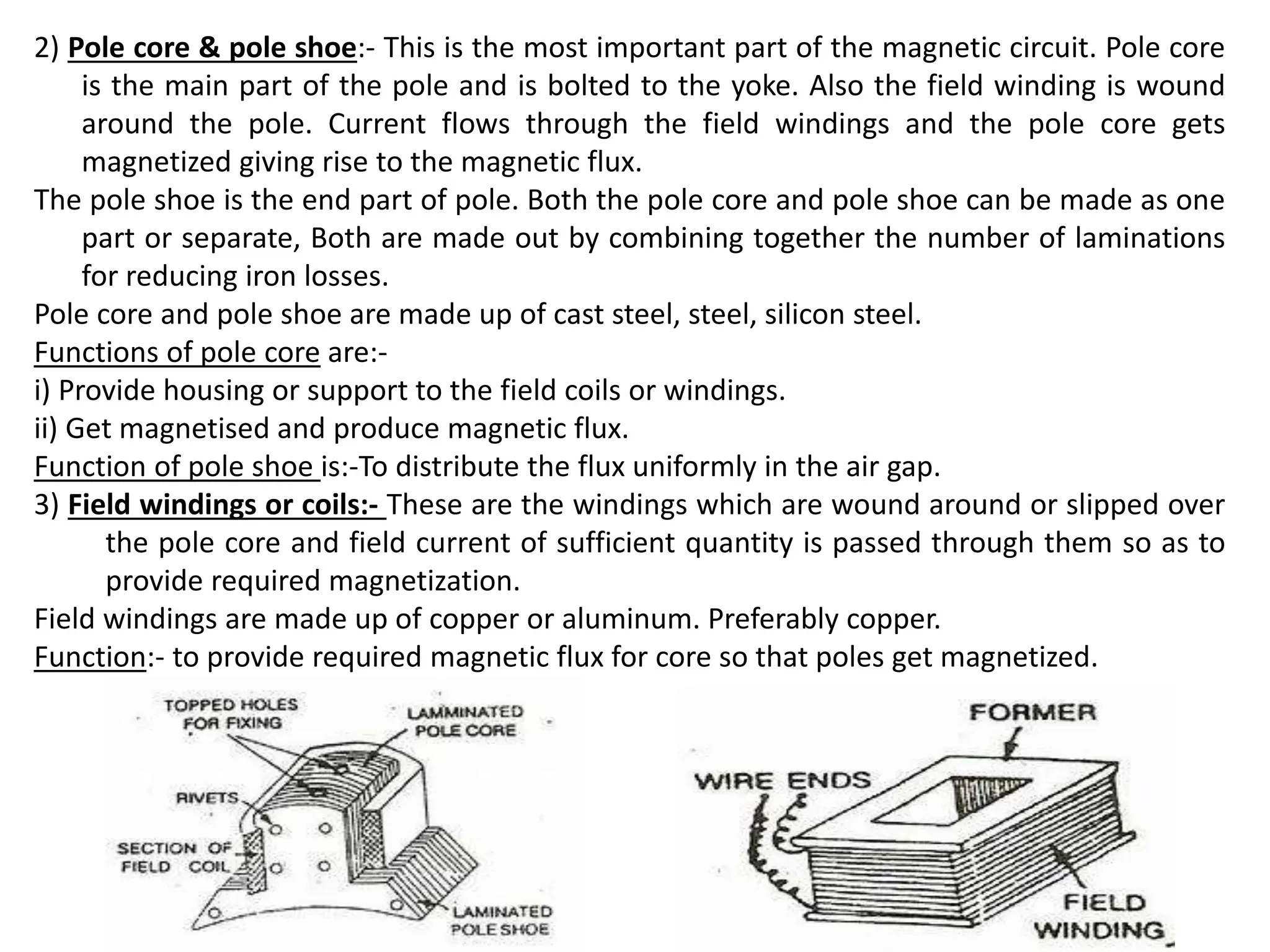 2) Pole core & pole shoe:- This is the most important part of the magnetic circuit. Pole core
is the main part of the pole and is bolted to the yoke. Also the field winding is wound
around the pole. Current flows through the field windings and the pole core gets
magnetized giving rise to the magnetic flux.
The pole shoe is the end part of pole. Both the pole core and pole shoe can be made as one
part or separate, Both are made out by combining together the number of laminations
for reducing iron losses.
Pole core and pole shoe are made up of cast steel, steel, silicon steel.
Functions of pole core are:-
i) Provide housing or support to the field coils or windings.
ii) Get magnetised and produce magnetic flux.
Function of pole shoe is:-To distribute the flux uniformly in the air gap.
3) Field windings or coils:- These are the windings which are wound around or slipped over
the pole core and field current of sufficient quantity is passed through them so as to
provide required magnetization.
Field windings are made up of copper or aluminum. Preferably copper.
Function:- to provide required magnetic flux for core so that poles get magnetized.
 