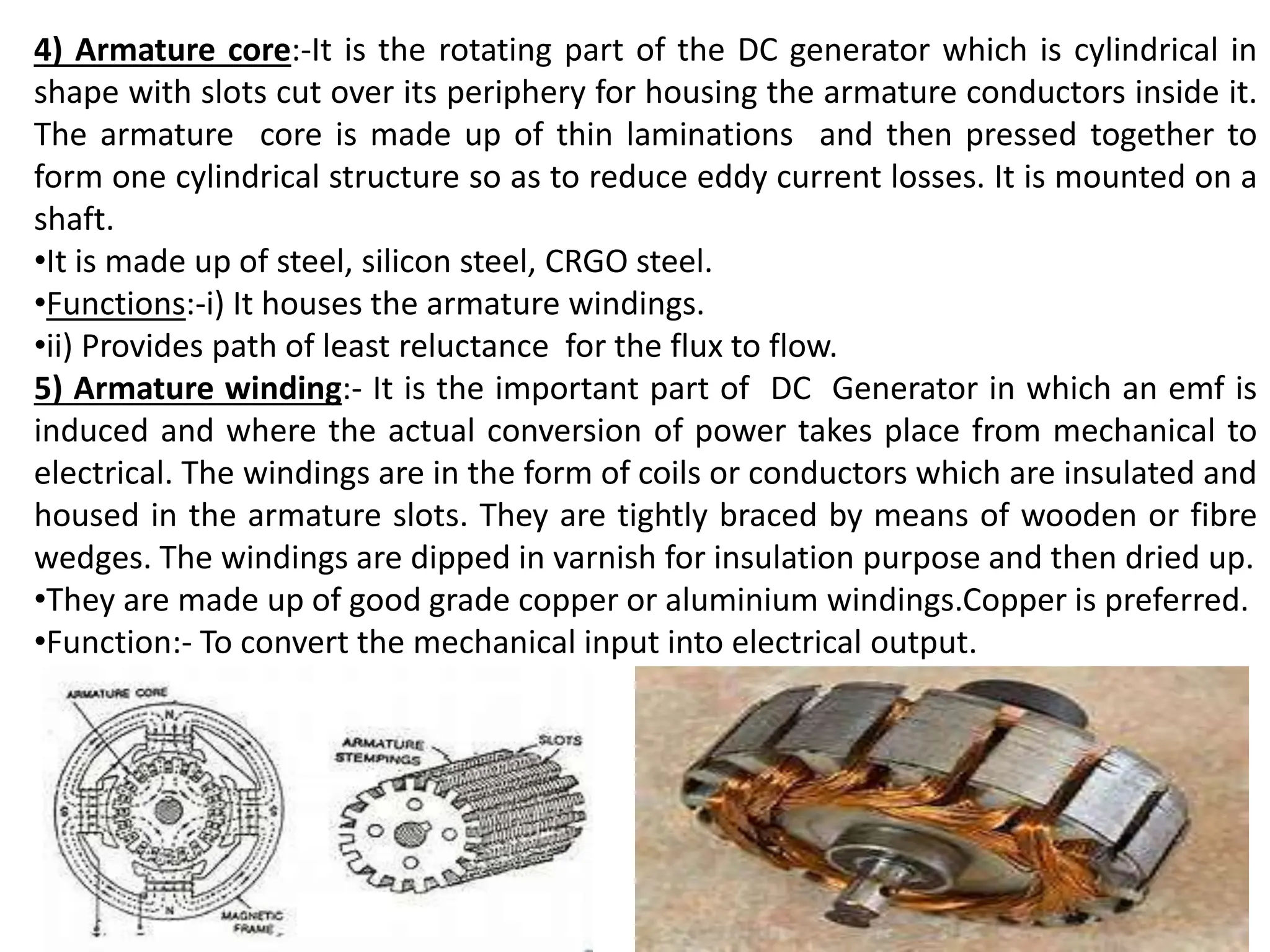 4) Armature core:-It is the rotating part of the DC generator which is cylindrical in
shape with slots cut over its periphery for housing the armature conductors inside it.
The armature core is made up of thin laminations and then pressed together to
form one cylindrical structure so as to reduce eddy current losses. It is mounted on a
shaft.
•It is made up of steel, silicon steel, CRGO steel.
•Functions:-i) It houses the armature windings.
•ii) Provides path of least reluctance for the flux to flow.
5) Armature winding:- It is the important part of DC Generator in which an emf is
induced and where the actual conversion of power takes place from mechanical to
electrical. The windings are in the form of coils or conductors which are insulated and
housed in the armature slots. They are tightly braced by means of wooden or fibre
wedges. The windings are dipped in varnish for insulation purpose and then dried up.
•They are made up of good grade copper or aluminium windings.Copper is preferred.
•Function:- To convert the mechanical input into electrical output.
 