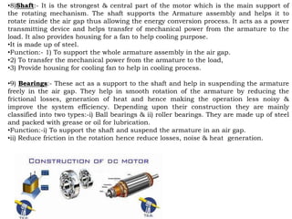 •8)Shaft:- It is the strongest & central part of the motor which is the main support of
the rotating mechanism. The shaft supports the Armature assembly and helps it to
rotate inside the air gap thus allowing the energy conversion process. It acts as a power
transmitting device and helps transfer of mechanical power from the armature to the
load. It also provides housing for a fan to help cooling purpose.
•It is made up of steel.
•Function:- 1) To support the whole armature assembly in the air gap.
•2) To transfer the mechanical power from the armature to the load,
•3) Provide housing for cooling fan to help in cooling process.
•9) Bearings:- These act as a support to the shaft and help in suspending the armature
freely in the air gap. They help in smooth rotation of the armature by reducing the
frictional losses, generation of heat and hence making the operation less noisy &
improve the system efficiency. Depending upon their construction they are mainly
classified into two types:-i) Ball bearings & ii) roller bearings. They are made up of steel
and packed with grease or oil for lubrication.
•Function:-i) To support the shaft and suspend the armature in an air gap.
•ii) Reduce friction in the rotation hence reduce losses, noise & heat generation.
 