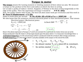 Torque in motor
• Ta > Tsh i.e. Ta – Tsh = Tlost
• In shunt motor Ta α Ia since Ø is constant.
• In series motor & Ø α Ia
Ta α Ia
2
The torque means the turning moment or twisting moment of force about an axis. We measure
a torque as the product of the force and radius at which the force is acting.
Let us take a pulley of radius r meters. Suppose, F Newton is the force acting tangentially at the
edge of the pulley. Then the expression of torque T would be T=F X r (Nm)
Now, the pulley rotates with N rpm. The force (F) does some work per revolution and this work is
W= Force X Displacement = F x 2Пr
Power is work done per second P= W x N/60= 2П x N/60 x F x r = 2ПNT/60 ……(i)
We also know that the armature converts electrical power to that mechanical power. That means
Electrical power= Mechanical power
Eb x Ia = 2ПNT/60 & Back EMF
……….(ii)
Now in the above expression of torque Z, P and A are constant for a particular dc motor, hence we can write
Torque produced in the DC motor is of two types based upon the place where it is measured. Accordingly there is
i) Armature torque (Ta):- it is the actual torque which is produced inside the armature after energy conversion.
ii) Shaft torque (Tsh):- it is the torque which is actually available at the output or the end of the shaft.
 