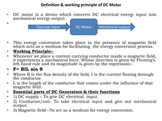 Definition & working principle of DC Motor
• DC motor is a device which converts DC electrical energy input into
mechanical energy output.
•
• This energy conversion takes place in the presence of magnetic field
which acts as a medium for facilitating the energy conversion process.
• Working Principle:-
• Whenever we place a current carrying conductor inside a magnetic field,
it experiences a mechanical force. Whose direction is given by Fleming’s
left-hand rule and its magnitude is given by the expression:-
• F= BIL sin θ
• Where B is the flux density of the field, I is the current flowing through
the conductor.
• L is the length of the conductor that comes under the influence of that
magnetic field.
• Essential parts of DC Generators & their functions
• 1) DC supply – To give DC electrical input.
• 2) Conductor/coil– To take electrical input and give out mechanical
output.
• 3) Magnetic field—To act as a medium for energy conversion.
DC Motor
Elecrical Input Mechanical output
 