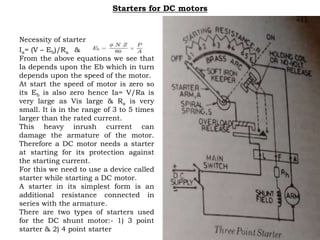 Starters for DC motors
Necessity of starter
Ia= (V – Eb)/Ra &
From the above equations we see that
Ia depends upon the Eb which in turn
depends upon the speed of the motor.
At start the speed of motor is zero so
its Eb is also zero hence Ia= V/Ra is
very large as Vis large & Ra is very
small. It is in the range of 3 to 5 times
larger than the rated current.
This heavy inrush current can
damage the armature of the motor.
Therefore a DC motor needs a starter
at starting for its protection against
the starting current.
For this we need to use a device called
starter while starting a DC motor.
A starter in its simplest form is an
additional resistance connected in
series with the armature.
There are two types of starters used
for the DC shunt motor:- 1) 3 point
starter & 2) 4 point starter
 
