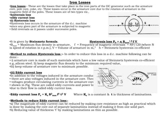 Iron Losses
•Iron losses:- These are the losses that take place in the iron parts of the DC generator such as the armature
core, pole core, yoke, etc. These losses occur in the armature core due to the rotation of armature in the
magnetic field of the poles. These losses are of two types viz.,
•hysteresis loss
•eddy current loss
•(i) Hysteresis loss
•Hysteresis loss occurs in the armature of the d.c. machine
•since any given part of the armature is subjected to magnetic
• field reversals as it passes under successive poles.
•It is given by Steinmetz formula. Hysteresis loss Ph = η Bmax
1.6 f V
•Bmax = Maximum flux density in armature, f = Frequency of magnetic reversals = NP/120 (where N
is speed of rotation in r.p.m.), V = Volume of armature in m,3 h = Steinmetz hysteresis co-efficient
•Method to reduce Hysteresis loss :- In order to reduce this loss in a d.c. machine following can be
done:-
• i) armature core is made of such materials which have a low value of Steinmetz hysteresis co-efficient
e.g.,silicon steel. Ii) keep magnetic flux density to the minimum required value,
•Iii) keep volume of armature core to minimum possible.
•(ii) Eddy current loss
•In addition to the voltages induced in the armature conductors,
• there are also voltages induced in the armature core. These
• voltages produce circulating currents in the armature core as
• shown in Fig. These are called eddy currents and power loss
•due to their flow is called eddy current loss.
•Eddy current loss Pe = Ke B2
max f2 t2 V Where Ke is a constant & t is thickness of laminations.
•Methods to reduce Eddy current loss:-
•a) The magnitude of eddy current can be reduced by making core resistance as high as practical which
is done by making the core out of separate laminations instead of making it from one solid part.
•b) Reducing value of thickness ‘t’ by making laminations as thin as possible.
 