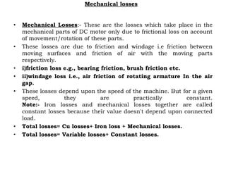 Mechanical losses
• Mechanical Losses:- These are the losses which take place in the
mechanical parts of DC motor only due to frictional loss on account
of movement/rotation of these parts.
• These losses are due to friction and windage i.e friction between
moving surfaces and friction of air with the moving parts
respectively.
• i)friction loss e.g., bearing friction, brush friction etc.
• ii)windage loss i.e., air friction of rotating armature In the air
gap.
• These losses depend upon the speed of the machine. But for a given
speed, they are practically constant.
Note:- Iron losses and mechanical losses together are called
constant losses because their value doesn't depend upon connected
load.
• Total losses= Cu losses+ Iron loss + Mechanical losses.
• Total losses= Variable losses+ Constant losses.
 