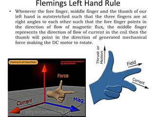 Flemings Left Hand Rule
• Whenever the fore finger, middle finger and the thumb of our
left hand is outstretched such that the three fingers are at
right angles to each other such that the fore finger points in
the direction of flow of magnetic flux, the middle finger
represents the direction of flow of current in the coil then the
thumb will point in the direction of generated mechanical
force making the DC motor to rotate.
 