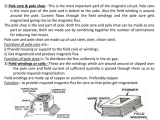 2) Pole core & pole shoe:- This is the most important part of the magnetic circuit. Pole core
is the main part of the pole and is bolted to the yoke. Also the field winding is wound
around the pole. Current flows through the field windings and the pole core gets
magnetized giving rise to the magnetic flux.
The pole shoe is the end part of pole. Both the pole core and pole shoe can be made as one
part or separate, Both are made out by combining together the number of laminations
for reducing iron losses.
Pole core and pole shoe are made up of cast steel, steel, silicon steel.
Functions of pole core are:-
i) Provide housing or support to the field coils or windings.
ii) Get magnetised and produce magnetic flux.
Function of pole shoe is:-To distribute the flux uniformly in the air gap.
3) Field windings or coils:- These are the windings which are wound around or slipped over
the pole core and field current of sufficient quantity is passed through them so as to
provide required magnetization.
Field windings are made up of copper or aluminum. Preferably copper.
Function:- to provide required magnetic flux for core so that poles get magnetized.
 