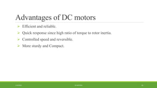 Advantages of DC motors
 Efficient and reliable.
 Quick response since high ratio of torque to rotor inertia.
 Controlled speed and reversible.
 More sturdy and Compact.
DC MOTORS1/14/2016 16
 