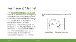 Permanent Magnet
1/14/2016 DC MOTORS 19
The permanent magnet DC motor
consists of an armature winding as in
case of an usual motor, but does not
necessarily contain the field windings.
The construction of these types of DC
motor are such that, radially
magnetized permanent magnets are
mounted on the inner periphery of the
stator core to produce the field flux.
The rotor on the other hand has a
conventional dc armature with
commutator segments and brushes.
S1-S2 series field applied to the armature A1-
A2.
 