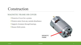 Construction
MAGNETIC FRAME OR COVER
 Protective Cover for a system.
 Protects motor from any outside disturbance.
 Supports Armature through bearings.
 Houses field system.
DC MOTORS1/14/2016 4
MAGNETIC
FRAME
 