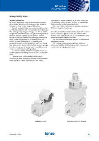 DC motors
IP23s, IP43s, IPR44
21DC motors en 12/2004
MGFQU/MGFQK series
Technical information
DC motors with square cross section ensure a maximum
output power with minimum dimensions and represent
the state-of-the-art in the design of DC motors.
The fully laminated stator compacted by axial welding
is held with additional rods and screwed to the end shields,
thus forming a very compact and rigid unit. The four-pole
design with commutator poles and special arrangements of
the main poles for suppressing the armature reaction
ensures a spark-free commutation and long operating life
of the carbon brushes even for increased starting and
braking torques. The MGFQK series has additional
compensation and can also be operated spark-free at very
high rated current (3 x IN) and in the field weakening range.
Smooth running even at low speeds is ensured by skewed
armatures and low commutating voltage.
The motors have IEC or DIN mounting dimensions and
can easily be connected to gearboxes of Lenze or any other
brand.
Enclosure IP 23s is standard for all motors with
top-mounted radial external fan, thermal bimetal contacts
and temperature class F. The enamelled wire quality
corresponds to temperature class "H” in order to increase
life. Higher enclosures up to IPR 44, filter, air inlet and air
flow monitoring can be fitted as an option.
From size 160 the motors can be supplied in enclosure
IP 54 with air/air heat exchanger.
The radial external fans can also be mounted at the sides as
well as axially via a special air inlet. The position of the
terminal box is normally "on top” up to size 132 and “right”
from size 160 when viewed from front.
The non-drive end shields are prepared to fit numerous
actual value sources.
The modular design allows easy fitting of various
options such as DC and AC tachogenerators, incremental
encoders and spring-operated brakes.
MGFQK 160-22 with air-to-air coolingMGFQU 080-22 IP 43s
Show/Hide Bookmarks
 