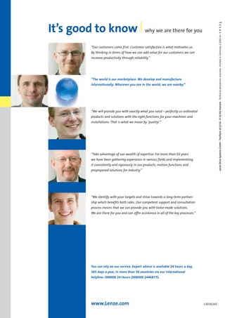 LenzeDriveSystemsGmbH·Postfach101352·D-31763Hameln·Technicalalterationsreserved·PrintedinGermany2.2005en·54321
13036245
“Our customers come first. Customer satisfaction is what motivates us.
By thinking in terms of how we can add value for our customers we can
increase productivity through reliability.”
“We will provide you with exactly what you need – perfectly co-ordinated
products and solutions with the right functions for your machines and
installations. That is what we mean by ‘quality’.”
“Take advantage of our wealth of expertise. For more than 50 years
we have been gathering experience in various fields and implementing
it consistently and rigorously in our products, motion functions and
preprepared solutions for industry.”
“We identify with your targets and strive towards a long-term partner-
ship which benefits both sides. Our competent support and consultation
process means that we can provide you with tailor-made solutions.
We are there for you and can offer assistance in all of the key processes.”
You can rely on our service. Expert advice is available 24 hours a day,
365 days a year, in more than 30 countries via our international
helpline: 008000 24 Hours (008000 2446877).
“The world is our marketplace. We develop and manufacture
internationally. Wherever you are in the world, we are nearby.”
www.Lenze.com
It’s good to know why we are there for you
Show/Hide Bookmarks
 
