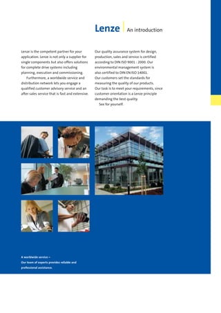 A worldwide service –
Our team of experts provides reliable and
professional assistance.
Lenze An introduction
Lenze is the competent partner for your
application. Lenze is not only a supplier for
single components but also offers solutions
for complete drive systems including
planning, execution and commissioning.
Furthermore, a worldwide service and
distribution network lets you engage a
qualified customer advisory service and an
after sales service that is fast and extensive.
Our quality assurance system for design,
production, sales and service is certified
according to DIN ISO 9001 : 2000. Our
environmental management system is
also certified to DIN EN ISO 14001.
Our customers set the standards for
measuring the quality of our products.
Our task is to meet your requirements, since
customer orientation is a Lenze principle
demanding the best quality.
See for yourself.
Show/Hide Bookmarks
 