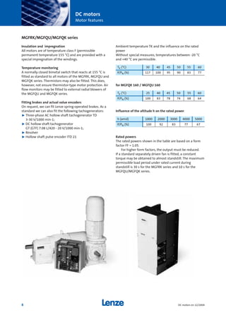 DC motors
Motor features
8 DC motors en 12/2004
MGFRK/MGFQU/MGFQK series
Insulation and impregnation
All motors are of temperature class F (permissible
permanent temperature 155 °C) and are provided with a
special impregnation of the windings.
Temperature monitoring
A normally closed bimetal switch that reacts at 155 °C is
fitted as standard to all motors of the MGFRK, MGFQU and
MGFQK series. Thermistors may also be fitted. This does,
however, not ensure thermistor-type motor protection. Air
flow monitors may be fitted to external radial blowers of
the MGFQU and MGFQK series.
Fitting brakes and actual value encoders
On request, we can fit Lenze spring-operated brakes. As a
standard we can also fit the following tachogenerators:
˘ Three-phase AC hollow shaft tachogenerator TD
3-30 V/1000 min-1;
˘ DC hollow shaft tachogenerator
GT (GTF) 7.08 L/420 - 20 V/1000 min-1;
˘ Resolver
˘ Hollow shaft pulse encoder ITD 21
Ambient temperature TK and the influence on the rated
power
Without special measures, temperatures between -20 °C
and +40 °C are permissible.
for MGFQK 160 / MGFQU 160
Influence of the altitude h on the rated power
Rated powers
The rated powers shown in the table are based on a form
factor FF = 1.05.
For higher form factors, the output must be reduced.
If a standard separately driven fan is fitted, a constant
torque may be obtained to almost standstill. The maximum
permissible load period under rated current during
standstill is 30 s for the MGFRK series and 10 s for the
MGFQU/MGFQK series.
h (amsl) 1000 2000 3000 4000 5000
P/PN (%) 100 92 83 77 67
TK (°C) 30 40 45 50 55 60
P/PN (%) 117 100 95 90 83 77
TK (°C) 25 40 45 50 55 60
P/PN (%) 100 83 78 74 68 64
Show/Hide Bookmarks
 