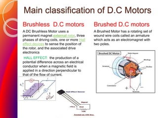 Main classification of D.C Motors
Brushless D.C motors
A DC Brushless Motor uses a
permanent magnet external rotor, three
phases of driving coils, one or more Hall
effect devices to sense the position of
the rotor, and the associated drive
electronics
HALL EFFECT: the production of a
potential difference across an electrical
conductor when a magnetic field is
applied in a direction perpendicular to
that of the flow of current.
Brushed D.C motors
A Brushed Motor has a rotating set of
wound wire coils called an armature
which acts as an electromagnet with
two poles.
 