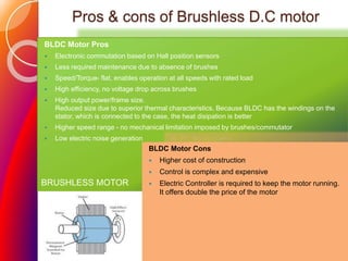 Pros & cons of Brushless D.C motor
BLDC Motor Pros
 Electronic commutation based on Hall position sensors
 Less required maintenance due to absence of brushes
 Speed/Torque- flat, enables operation at all speeds with rated load
 High efficiency, no voltage drop across brushes
 High output power/frame size.
Reduced size due to superior thermal characteristics. Because BLDC has the windings on the
stator, which is connected to the case, the heat disipation is better
 Higher speed range - no mechanical limitation imposed by brushes/commutator
 Low electric noise generation
BLDC Motor Cons
 Higher cost of construction
 Control is complex and expensive
 Electric Controller is required to keep the motor running.
It offers double the price of the motor
BRUSHLESS MOTOR
 