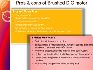 Pros & cons of Brushed D.C motor
Brushed Motor Pros
 Two wire control
 Replaceable brushes for extended life
 Low cost of construction
 Simple and inexpensive control
 No controller is required for fixed speeds
 Operates in extreme environments due to lack of electronics
Brushed Motor Cons
 Periodic maintenance is required
 Speed/torque is moderately flat. At higher speeds, brush fric
increases, thus reducing useful torque
 Poor heat dissipation due to internal rotor construction
 Higher rotor inertia which limits the dynamic characteristics
 Lower speed range due to mechanical limitations on the
brushes
 Brush Arcing will generate noise causing EMI
 