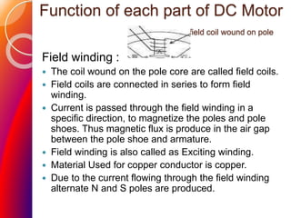 Function of each part of DC Motor
field coil wound on pole
Field winding :
 The coil wound on the pole core are called field coils.
 Field coils are connected in series to form field
winding.
 Current is passed through the field winding in a
specific direction, to magnetize the poles and pole
shoes. Thus magnetic flux is produce in the air gap
between the pole shoe and armature.
 Field winding is also called as Exciting winding.
 Material Used for copper conductor is copper.
 Due to the current flowing through the field winding
alternate N and S poles are produced.
 