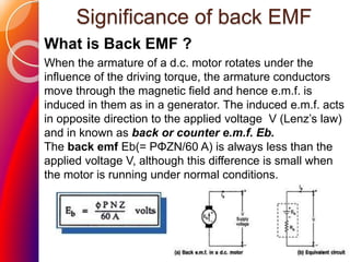 Significance of back EMF
What is Back EMF ?
When the armature of a d.c. motor rotates under the
influence of the driving torque, the armature conductors
move through the magnetic field and hence e.m.f. is
induced in them as in a generator. The induced e.m.f. acts
in opposite direction to the applied voltage V (Lenz’s law)
and in known as back or counter e.m.f. Eb.
The back emf Eb(= PΦZN/60 A) is always less than the
applied voltage V, although this difference is small when
the motor is running under normal conditions.
 
