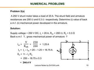 10
NUMERICAL PROBLEMS
Problem 2(a)
A 250 V shunt motor takes a load of 20 A. The shunt field and armature
resistances are 200  and 0.3  respectively. Determine (i) value of back
e.m.f. (ii) mechanical power developed in the armature.
Solution:
Supply voltage = 250 V DC, IL = 20 A, Rsh = 200 , Ra = 0.3 Ω
Back e.m.f. ?, gross mechanical power of armature ?
Ish =
V
Rsh
=
250
200
= 1.25 A
Ia = IL – Ish = 20 – 1.25 = 18.75 A
Eb = V – Ia Ra
= 250 – 18.75 x 0.3
= 244.4 V
Lecture Notes by Dr.R.M.Larik
 