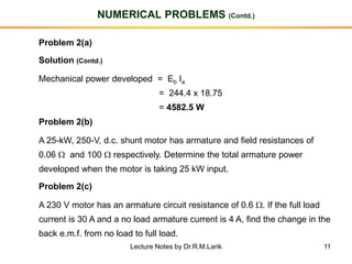 11
NUMERICAL PROBLEMS (Contd.)
Problem 2(a)
Solution (Contd.)
Mechanical power developed = Eb Ia
= 244.4 x 18.75
= 4582.5 W
Problem 2(b)
A 25-kW, 250-V, d.c. shunt motor has armature and field resistances of
0.06  and 100  respectively. Determine the total armature power
developed when the motor is taking 25 kW input.
Problem 2(c)
A 230 V motor has an armature circuit resistance of 0.6 . If the full load
current is 30 A and a no load armature current is 4 A, find the change in the
back e.m.f. from no load to full load.
Lecture Notes by Dr.R.M.Larik
 