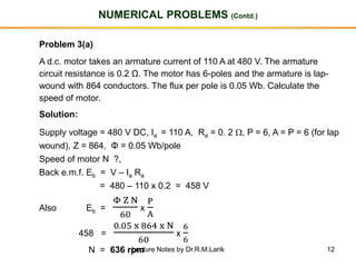 12
NUMERICAL PROBLEMS (Contd.)
Problem 3(a)
A d.c. motor takes an armature current of 110 A at 480 V. The armature
circuit resistance is 0.2 Ω. The motor has 6-poles and the armature is lap-
wound with 864 conductors. The flux per pole is 0.05 Wb. Calculate the
speed of motor.
Solution:
Supply voltage = 480 V DC, Ia = 110 A, Ra = 0. 2 , P = 6, A = P = 6 (for lap
wound), Z = 864, Φ = 0.05 Wb/pole
Speed of motor N ?,
Back e.m.f. Eb = V – Ia Ra
= 480 – 110 x 0.2 = 458 V
Also Eb =
Φ Z N
60
x
P
A
458 =
0.05 x 864 x N
60
x
6
6
N = 636 rpmLecture Notes by Dr.R.M.Larik
 